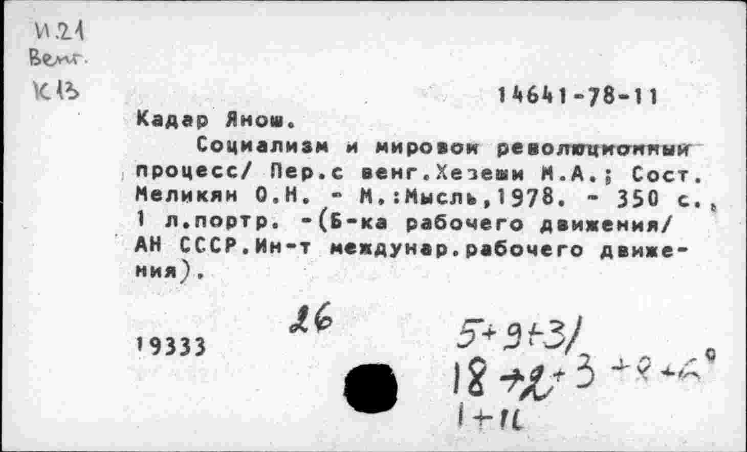 ﻿И.14
Вел'л
14641-78-11 Кадар Яно»о Социализм и мировой ре волигцианныи процесс/ Пер.с венг.Хезеши М.А.; Сост. Меликян О.Н. - ММысль,1978. - 350 с., 1 л.портр. -(б-ка рабочего движения/ АН СССР.Ин-т междунар.рабочего движения) .